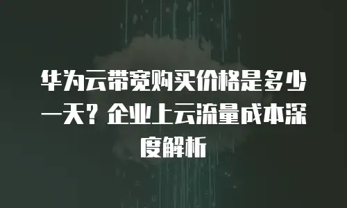 华为云带宽购买价格是多少一天？企业上云流量成本深度解析