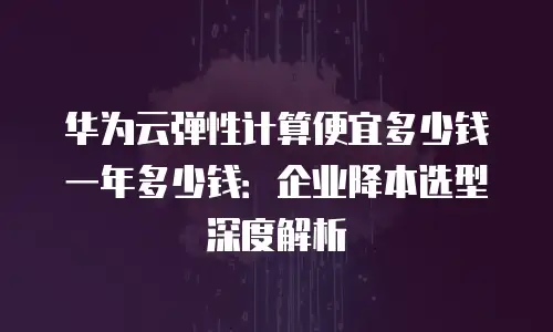 华为云弹性计算便宜多少钱一年多少钱：企业降本选型深度解析