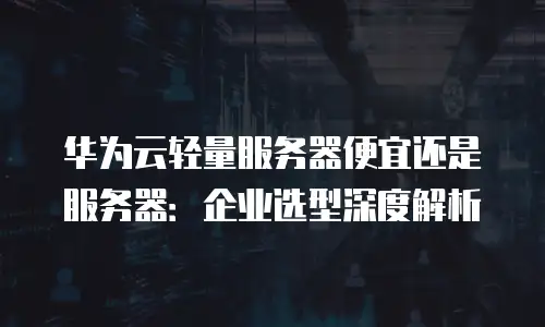 华为云轻量服务器便宜还是服务器：企业选型深度解析