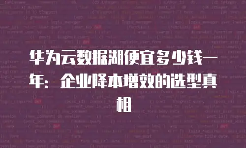 华为云数据湖便宜多少钱一年：企业降本增效的选型真相