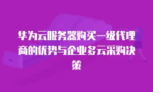 华为云服务器购买一级代理商的优势与企业多云采购决策