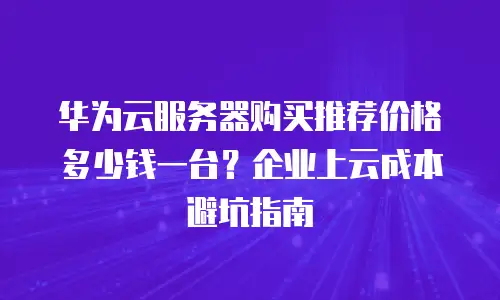 华为云服务器购买推荐价格多少钱一台？企业上云成本避坑指南