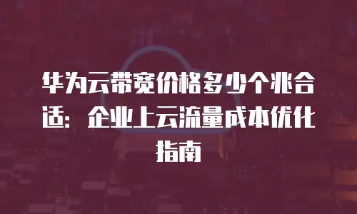 华为云带宽价格多少个兆合适：企业上云流量成本优化指南