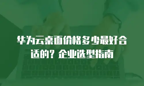 华为云桌面价格多少最好合适的？企业选型指南