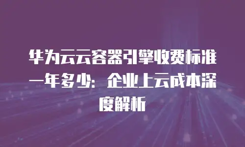 华为云云容器引擎收费标准一年多少：企业上云成本深度解析