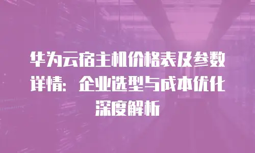 华为云宿主机价格表及参数详情：企业选型与成本优化深度解析