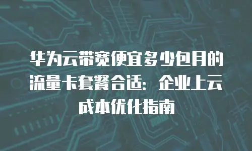 华为云带宽便宜多少包月的流量卡套餐合适：企业上云成本优化指南