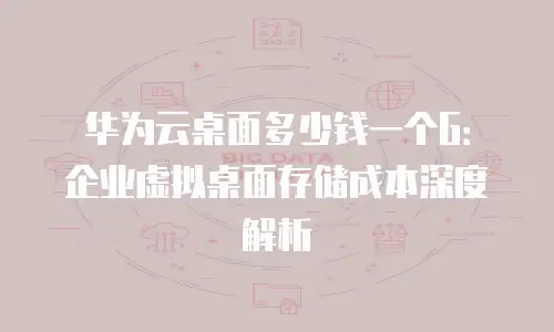 华为云桌面多少钱一个G：企业虚拟桌面存储成本深度解析