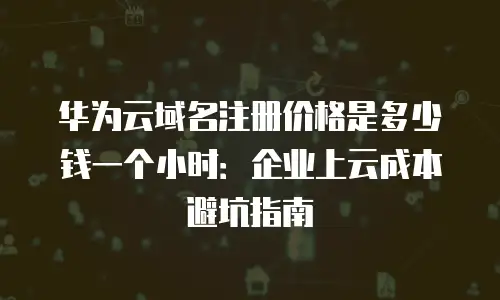 华为云域名注册价格是多少钱一个小时：企业上云成本避坑指南
