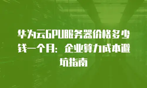 华为云GPU服务器价格多少钱一个月：企业算力成本避坑指南