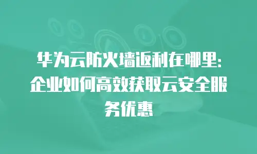 华为云防火墙返利在哪里：企业如何高效获取云安全服务优惠