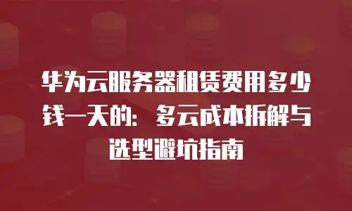 华为云服务器租赁费用多少钱一天的：多云成本拆解与选型避坑指南