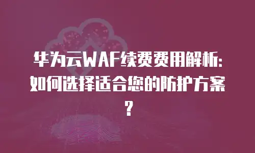 华为云WAF续费费用解析：如何选择适合您的防护方案？