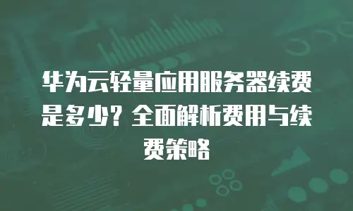 华为云轻量应用服务器续费是多少？全面解析费用与续费策略
