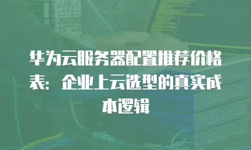 华为云服务器配置推荐价格表：企业上云选型的真实成本逻辑