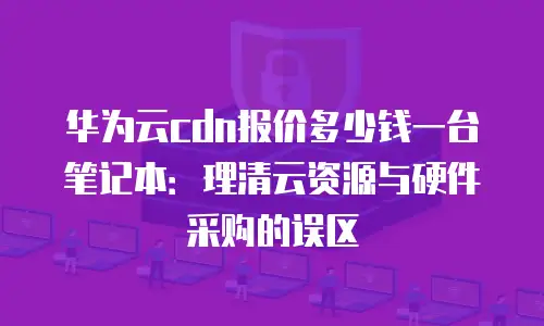 华为云cdn报价多少钱一台笔记本：理清云资源与硬件采购的误区
