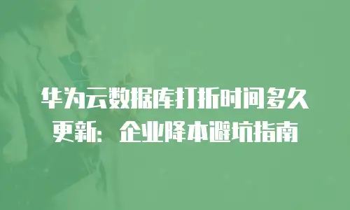 华为云数据库打折时间多久更新：企业降本避坑指南