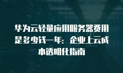 华为云轻量应用服务器费用是多少钱一年：企业上云成本透明化指南
