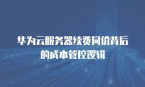 华为云服务器续费同价背后的成本管控逻辑
