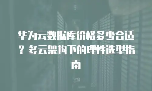 华为云数据库价格多少合适？多云架构下的理性选型指南