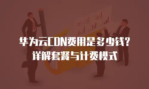 华为云CDN费用是多少钱？详解套餐与计费模式
