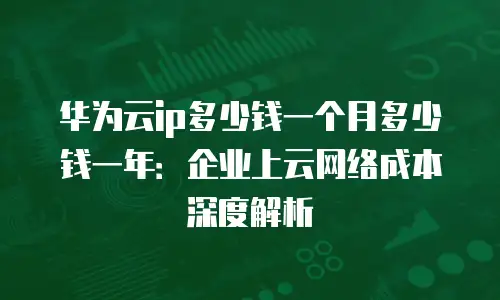 华为云ip多少钱一个月多少钱一年：企业上云网络成本深度解析