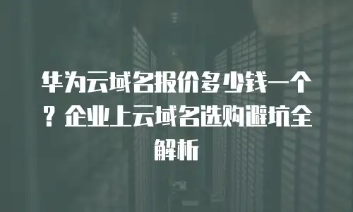 华为云域名报价多少钱一个？企业上云域名选购避坑全解析