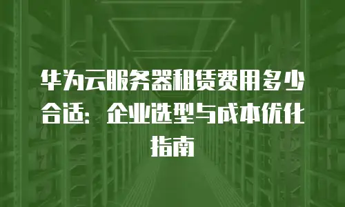华为云服务器租赁费用多少合适：企业选型与成本优化指南
