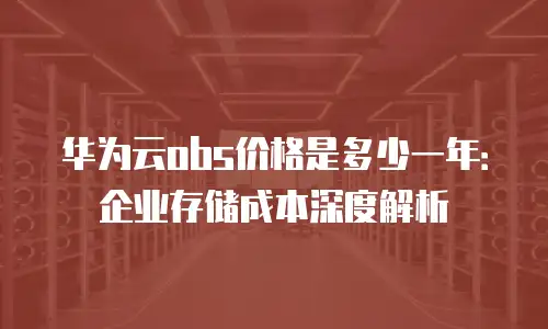 华为云obs价格是多少一年：企业存储成本深度解析