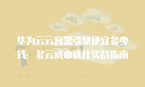 华为云云容器引擎便宜多少钱：多云成本优化实战指南