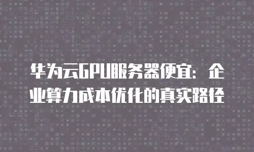 华为云GPU服务器便宜：企业算力成本优化的真实路径