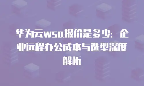 华为云wsa报价是多少：企业远程办公成本与选型深度解析