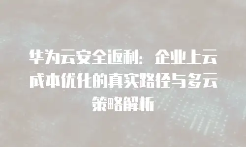 华为云安全返利：企业上云成本优化的真实路径与多云策略解析