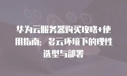华为云服务器购买攻略+使用指南：多云环境下的理性选型与部署