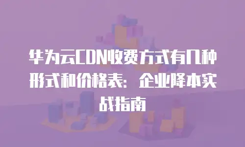 华为云CDN收费方式有几种形式和价格表：企业降本实战指南