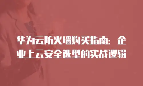 华为云防火墙购买指南：企业上云安全选型的实战逻辑