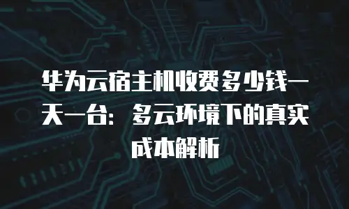 华为云宿主机收费多少钱一天一台：多云环境下的真实成本解析