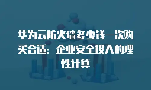 华为云防火墙多少钱一次购买合适：企业安全投入的理性计算