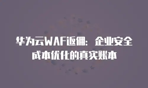华为云WAF返佣：企业安全成本优化的真实账本