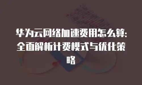 华为云网络加速费用怎么算：全面解析计费模式与优化策略