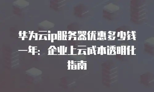 华为云ip服务器优惠多少钱一年：企业上云成本透明化指南