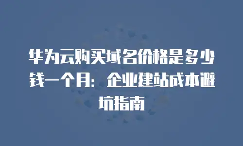 华为云购买域名价格是多少钱一个月：企业建站成本避坑指南