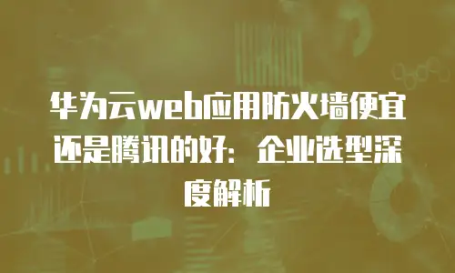 华为云web应用防火墙便宜还是腾讯的好：企业选型深度解析