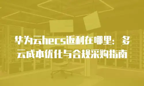 华为云hecs返利在哪里：多云成本优化与合规采购指南