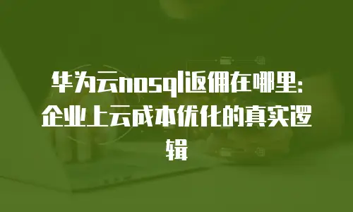 华为云nosql返佣在哪里：企业上云成本优化的真实逻辑