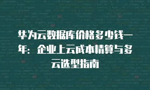 华为云数据库价格多少钱一年：企业上云成本精算与多云选型指南