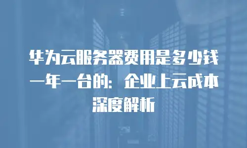 华为云服务器费用是多少钱一年一台的：企业上云成本深度解析