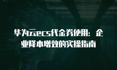 华为云ecs代金券使用：企业降本增效的实操指南