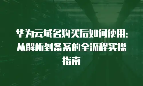 华为云域名购买后如何使用：从解析到备案的全流程实操指南