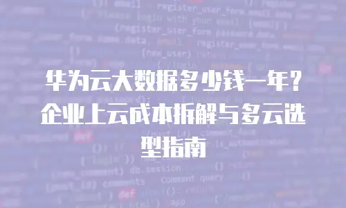 华为云大数据多少钱一年？企业上云成本拆解与多云选型指南